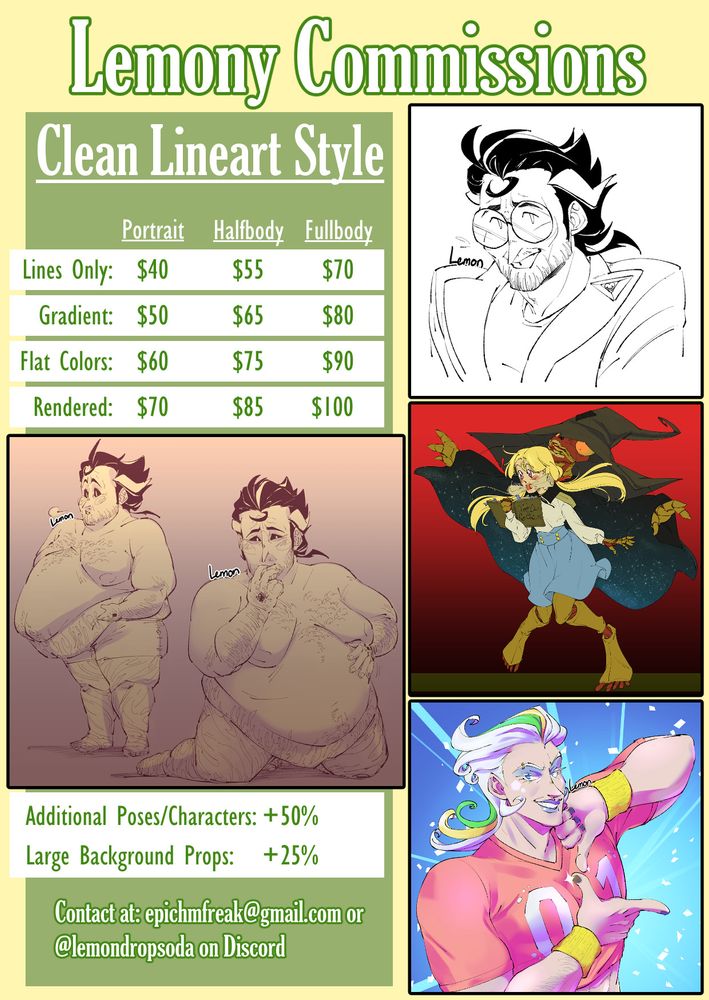 A pricing guide for commission work from artist lemondropsoda. Sample images are showcased, including a lineart portrait, a gradient fullbody with two poses, a flat colored fullbody, and a rendered halfbody. The text states the following:
Lemony Commissions: Clean Lineart Style
Lines Only: - Portrait: $40 - Halfbody: $55 - Fullbody: $70
Gradient: - Portrait: $50 - Halfbody: $65 - Fullbody: $80
Flat Colors: - Portrait: $60 - Halfbody: $75 - Fullbody: $90
Rendered: - Portrait $70 - Halfbody $85 - Fullbody: $100
Additional Pose/Characters: +50%
Large Background Props: +25%
Contact at: epichmfreak@gmail.com or @lemondropsoda on Discord