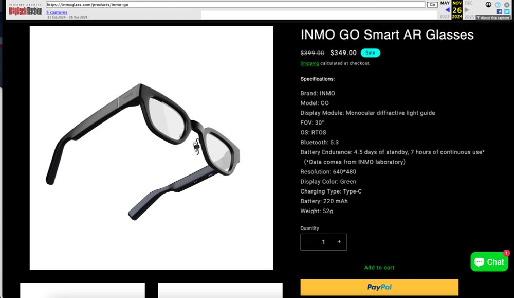 Top bar - Wayback Machine
5 captures - 21 Feb 2024 - 26 Nov 2024

Captured Nov 26, 2024

INMO GO Smart AR Glasses
$399.00 (crossed out)
$349.00
Sale
Shipping calculated at checkout.
Specifications:
Brand: INMO
Model: GO
Display Module: Monocular diffractive light guide
FOV: 30°
OS: RTOS
Bluetooth: 5.3
Battery Endurance: 4.5 days of standby, 7 hours of continuous use*
(*Data comes from INMO laboratory)
Resolution: 640*480
Display Color: Green
Charging Type: Type-C
Battery: 220 mAh
Weight: 52g

Quantity ( - 1 +)

Add to cart
PayPal button

Chat icon

Image shows a pair of black glasses.