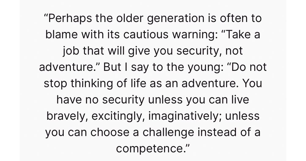 “Perhaps the older generation is often to blame with its cautious warning: “Take a job that will give you security, not adventure.” But I say to the young: “Do not stop thinking of life as an adventure. You have no security unless you can live bravely, excitingly, imaginatively; unless you can choose a challenge instead of a competence.” 
