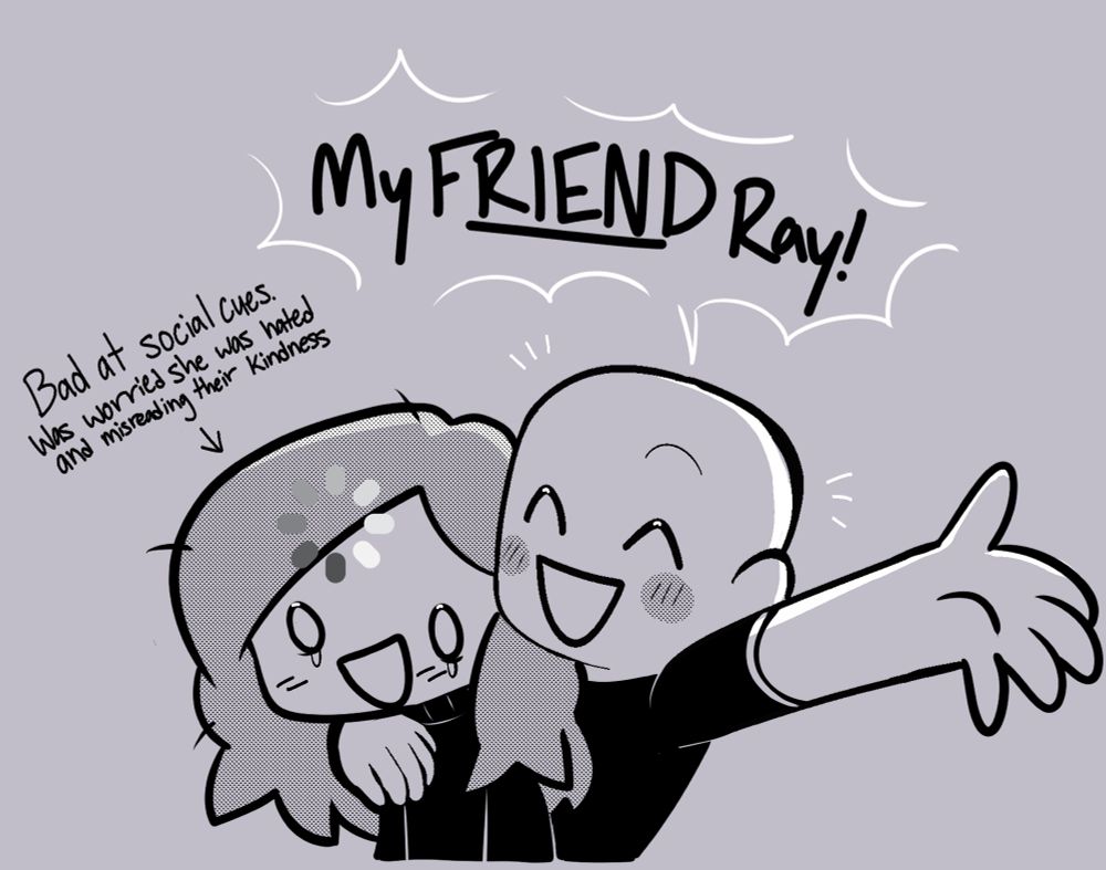 Chibi drawing in black and white. The non descriptive character is yelling “My FRIEND Ray!” And the chibi representing me is loading and crying with “Bad at social cues. Was worried she was hated and misreading their kindness” pointing at her.