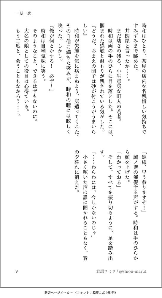 時和はひとり、茶屋の店内を名残惜しい気持ちですみずみまで眺めた。
　井関屋と言ったか……。
　まだ幼さの残る、小生意気な町人の若者。
　時和は両の手のひらに目を落とした。そこには、掴まれた感触と温もりが残されている気がした。
『どうだ、おまえの団子は砂が付こうがうまいらしい』
　時和が失態を気に病まぬよう、気遣ってくれた。その自信に満ちた笑みが、時和の瞳には眩しく映った。しかし。
『俺が何とかする！　必ず！』
　時和は自嘲気味に笑う。
　そのようなこと、できるはずもないのに。
　大名の娘としての役目は心得ている。
　もう二度と、会うこともなかろう……。
「姫様、早う参りますぞ！」
　誠ノ進の催促する声がする。時和は手のひらから顔を上げた。
「わかっておる」
　そして、すべてを振り切るように、足を踏み出す。
「……わらわには、今しかないのじゃ」
　小さく呟いた声は誰に聞かれることもなく、春の夕暮れに消えた。
