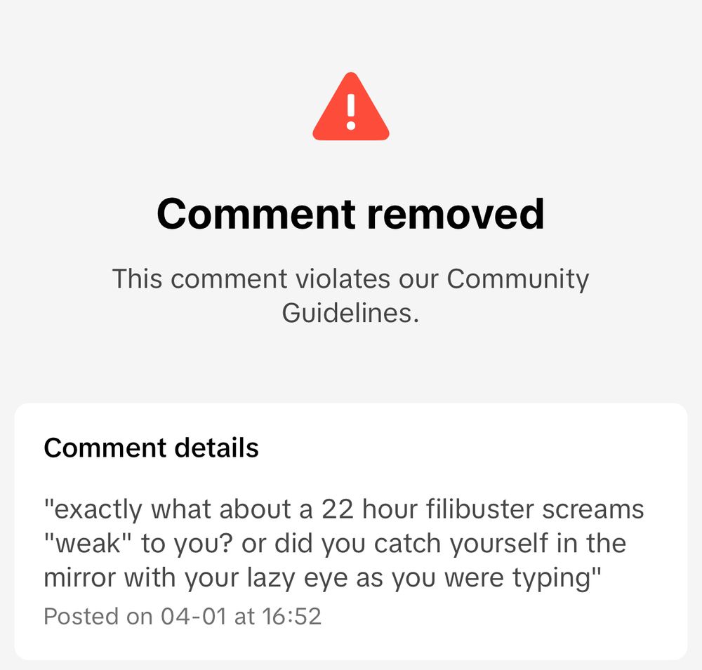 a tiktok comment of mine that got removed for violating community guidelines which reads "exactly what about a 22 hour filibuster screams "weak" to you? or did you catch yourself in the mirror with that lazy eye as you were typing" (context: i was arguing with some maga dingus about cory booker)