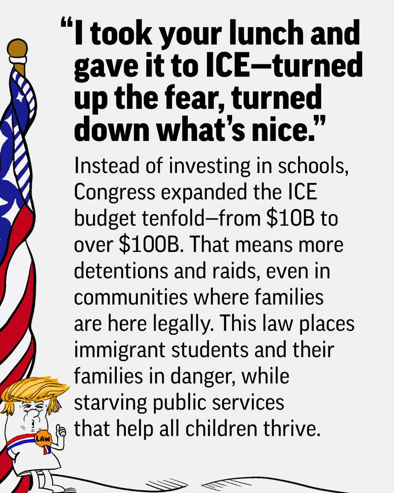 An editorial cartoon featuring a caricature of Donald Trump gloating over giving resources to ICE, depicted by a flag-wrapped figure, with text critical of increased spending and impacts on communities that reads: Instead of investing in schools, Congress expanded the ICE budget tenfold—from $10B to over $100B. That means more detentions and raids, even in communities where families are here legally. This law places immigrant students and their families in danger, while starving public services that help all children thrive.