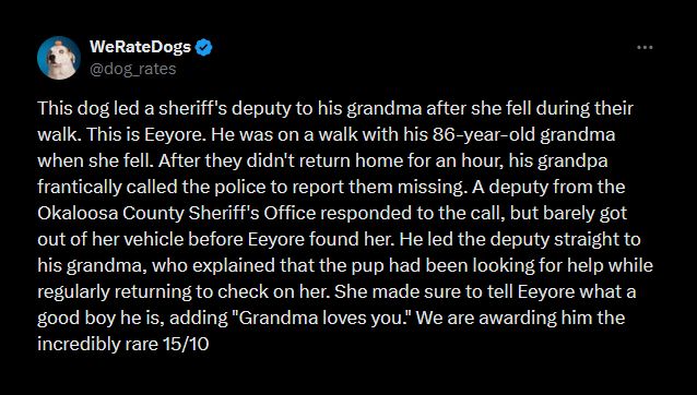 Picture of text:

WeRateDogs 
@dog_rates

This dog led a sheriff's deputy to his grandma after she fell during their walk. This is Eeyore. He was on a walk with his 86-year-old grandma when she fell. After they didn't return home for an hour, his grandpa frantically called the police to report them missing. A deputy from the Okaloosa County Sheriff's Office responded to the call, but barely got out of her vehicle before Eeyore found her. He led the deputy straight to his grandma, who explained that the pup had been looking for help while regularly returning to check on her. She made sure to tell Eeyore what a good boy he is, adding "Grandma loves you." We are awarding him the incredibly rare 15/10