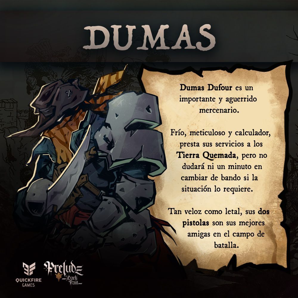 Imagen: Un hombre al que apenas se distingue bajo un largo sombrero y un pañuelo, apuntando con una espada. Texto: Dumas Dufour es un importante mercenario. Frío, meticuloso y calculador, presta sus servicios a los Tierra Quemada, pero no dudará ni un minuto en cambiar de bando si la situación lo requiere.

Sus dos pistolas son sus mejores amigas en el campo de batalla. Su velocidad combatiendo es su principal seña de identidad.