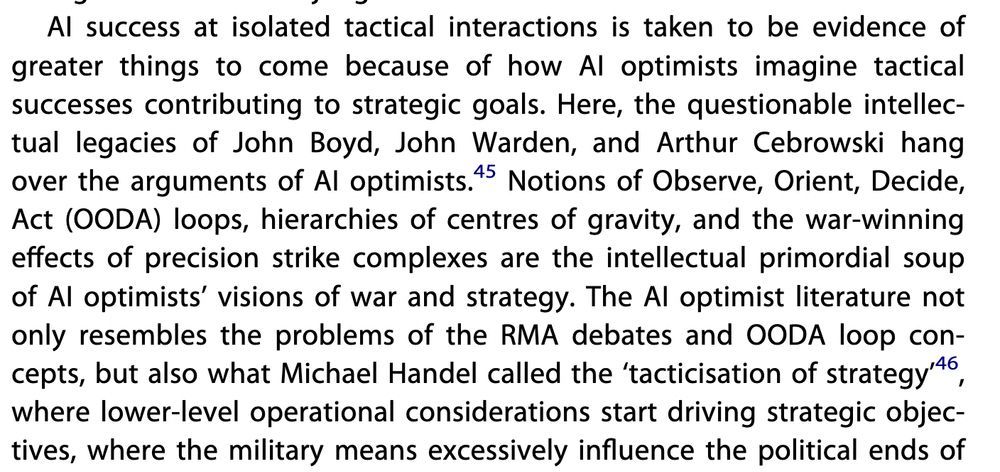 AI success at isolated tactical interactions is taken to be evidence ofgreater things to come because of how AI optimists imagine tacticalsuccesses contributing to strategic goals. Here, the questionable intellec-tual legacies of John Boyd, John Warden, and Arthur Cebrowski hangover the arguments of AI optimists.45 Notions of Observe, Orient, Decide,Act (OODA) loops, hierarchies of centres of gravity, and the war-winningeffects of precision strike complexes are the intellectual primordial soupof AI optimists’ visions of war and strategy. The AI optimist literature notonly resembles the problems of the RMA debates and OODA loop con-cepts, but also what Michael Handel called the ‘tacticisation of strategy’46,where lower-level operational considerations start driving strategic objec-tives, where the military means excessively influence the political ends of