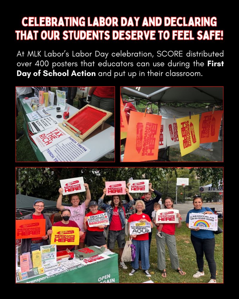 Celebrating Labor Day and declaring that our students deserve to feel safe!
At MLK Labor’s Labor Day celebration, SCORE distributed over 400 posters that educators can use during the First Day of School Action and put up in their classroom.
[three pictures of the SCORE table including screen printing and a group of 8 people holding signs that read "Seattle educators say: Immigrants are welcome here!"
