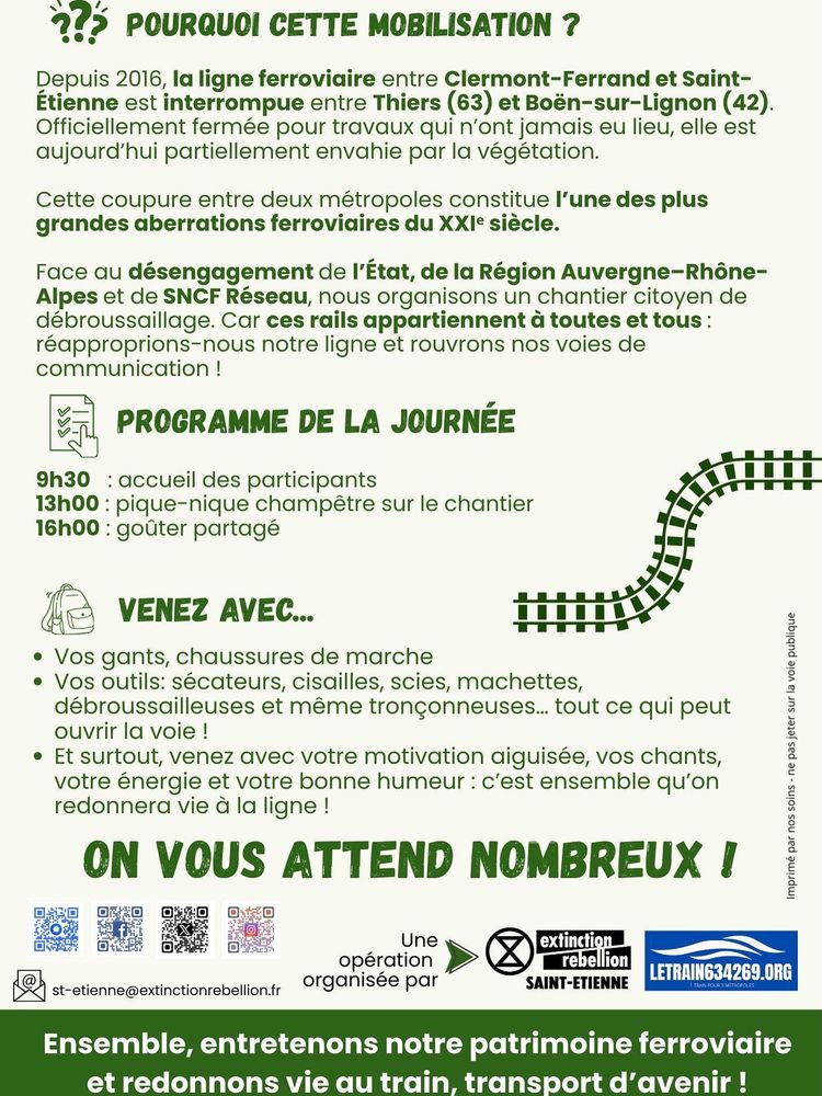 POURQUOI CETTE MOBILISATION ?

Depuis 2016, la ligne ferroviaire entre Clermont-Ferrand et Saint- Etienne est interrompue entre Thiers (63) et Boén-sur-Lignon (42).
Officiellement fermée pour travaux qui n‘ont jamais eu lieu, elle est aujourd’hui partiellement envahie par la végétation.

Cette coupure entre deux métropoles constitue I'une des plus grandes aberrations ferroviaires du XXIème siècle.

Face au désengagement de I'Etat, de la Région Auvergne—Rhône-Alpes et de SNCF Réseau, nous organisons un chantier citoyen de débroussaillage. Car ces rails appartiennent a toutes et tous : réapproprions-nous notre ligne et rouvrons nos voies de communication !

PROGRAMME DE LA JOURNÉE 
9h30 : accueil des participants
13h00 : pique-nique champêtre sur le chantier
16h00 : gouter partagé 

VENEZ AVEC
Vos gants, chaussures de marche
Vos outils: sécateurs, cisailles, scies, machettes, 2 débroussailleuses et même tronçonneuses... tout ce qui peut Z ouvrir la voie !
Et surtout, venez avec votre motivation aiguisée, vos chants, g votre énergie et votre bonne humeur : c’est ensemble qu’on : redonnera vie d la ligne !

ON VOUS ATTEND NOMBREUX !

Ensemble, entretenons notre patrimoine ferroviaire et redonnons vie au train, transport d’avenir ! 