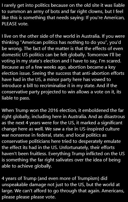 An image containing multiple paragraphs of text. The text reads as follow:

I rarely get into politics because on the old site it was liable to summon an army of bots and far right clowns, but I feel like this is something that needs saying: If you're American, PLEASE vote.

I live on the other side of the world in Australia. If you were thinking "American politics has nothing to do you", you'd be wrong. The fact of the matter is that the effects of even domestic US politics can be felt globally. Tomorrow I'll be voting in my state's election and I have to say, I'm scared. Because as of a few weeks ago, abortion became a key election issue. Seeing the success that anti-abortion efforts have had in the US, a minor party here has vowed to introduce a bill to recriminalise it in my state. And if the conservative party projected to win allows a vote on it, its liable to pass.

When Trump won the 2016 election, it emboldened the far right globally, including here in Australia. And as disastrous as the next 4 years were for the US, it marked a significant change here as well. We saw a rise in US-inspired culture war nonsense in federal, state, and local politics as conservative politicians here tried to desperately emulate the effect its had in the US. Unfortunately, their efforts haven't been fruitless. Everything Trump inflicted on the US is something the far right salivates over the idea of being able to achieve globally.

4 years of Trump (and even more of Trumpism) did unspeakable damage not just to the US, but the world at large. We can't afford to go through that again. Americans, please please please vote.