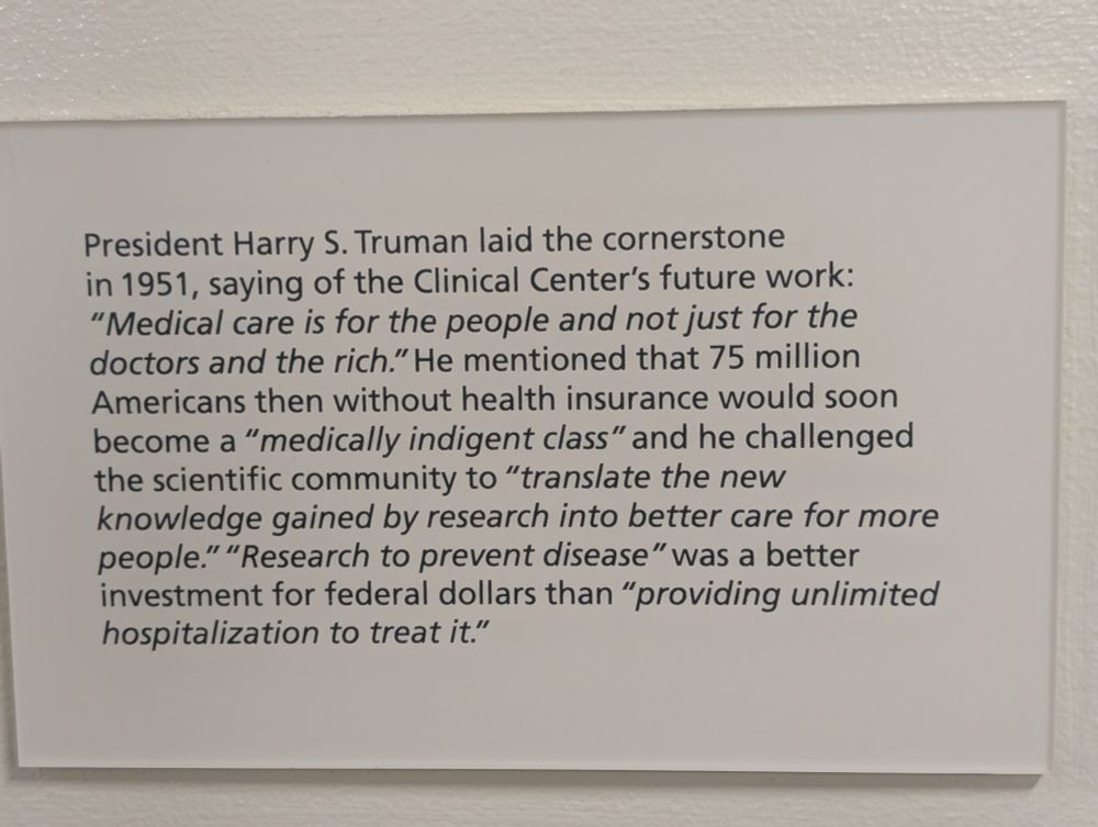 President Harry S. Truman laid the cornerstone in 1951, saying of the Clinical Center's future work: "Medical care is for the people and not just for the doctors and the rich." He mentioned that 75 million Americans then without health insurance would soon become a "medically indigent class" and he challenged the scientific community to "translate the new knowledge gained by research into better care for more people." "Research to prevent disease" was a better investment for federal dollars than "providing unlimited hospitalization to treat it."