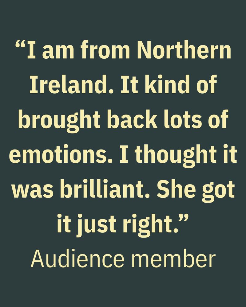 “I am from Northern Ireland. It kind of brought back lots of emotions. I thought it was brilliant. She got it just right.” Audience member