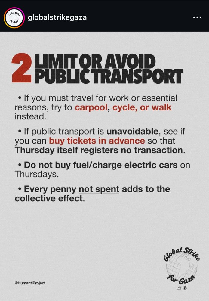 regarding the Thursday specific boycott/strike, globalstrikegaza has a eight slide post on instagram:

slide five:

2 LIMIT OR AVOID PUBLIC TRANSPORT

• If you must travel for work or essential reasons, try to carpool, cycle, or walk instead.

• If public transport is unavoidable, see if you can buy tickets in advance so that Thursday itself registers no transaction.

• Do not buy fuel/charge electric cars on Thursdays.

• Every penny not spent adds to the collective effect.

@HumantiProject