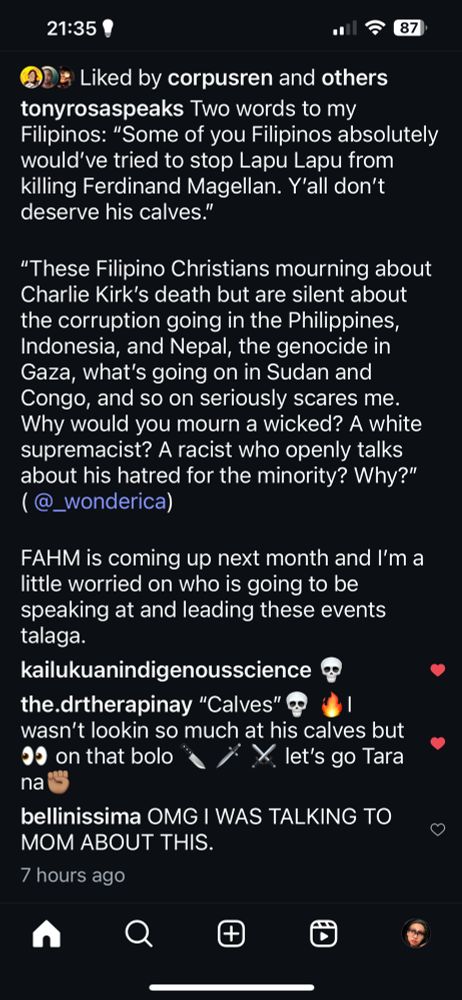 tonyrosaspeaks

Two words to my Filipinos: "Some of you Filipinos absolutely would've tried to stop Lapu Lapu from killing Ferdinand Magellan. Y'all don't deserve his calves."

"These Filipino Christians mourning about Charlie Kirk's death but are silent about the corruption going in the Philippines, Indonesia, and Nepal, the genocide in Gaza, what's going on in Sudan and Congo, and so on seriously scares me.

Why would you mourn a wicked? A white supremacist? A racist who openly talks about his hatred for the minority? Why?" (@_wonderica)

FAHM is coming up next month and I'm a little worried on who is going to be speaking at and leading these events talaga. 

kailukuanindigenousscience 💀 

the.drtherapinay "Calves" 💀🔥 I 
wasn't lookin so much at his calves but 👀 on that bolo 🔪🗡️⚔️ let's go Tara na

bellinissima OMG I WAS TALKING TO MOM ABOUT THIS. 