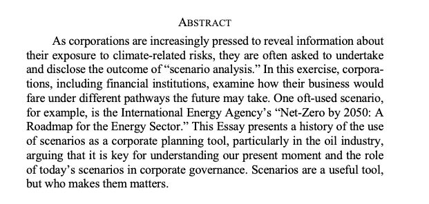 ABSTRACT
As corporations are increasingly pressed to reveal information about their exposure to climate-related risks, they are often asked to undertake and disclose the outcome of “scenario analysis.” In this exercise, corporations, including financial institutions, examine how their business would fare under different pathways the future may take. One oft-used scenario, for example, is the International Energy Agency’s “Net-Zero by 2050: A Roadmap for the Energy Sector.” This Essay presents a history of the use of scenarios as a corporate planning tool, particularly in the oil industry, arguing that it is key for understanding our present moment and the role of today’s scenarios in corporate governance. Scenarios are a useful tool, but who makes them matters
