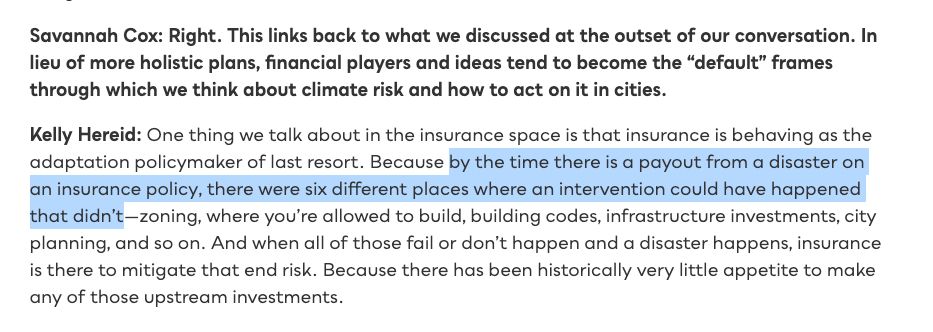 Savannah Cox: Right. This links back to what we discussed at the outset of our conversation. In lieu of more holistic plans, financial players and ideas tend to become the “default” frames through which we think about climate risk and how to act on it in cities.
Kelly Hereid: One thing we talk about in the insurance space is that insurance is behaving as the adaptation policymaker of last resort. Because by the time there is a payout from a disaster on an insurance policy, there were six different places where an intervention could have happened that didn’t—zoning, where you’re allowed to build, building codes, infrastructure investments, city planning, and so on. And when all of those fail or don’t happen and a disaster happens, insurance is there to mitigate that end risk. Because there has been historically very little appetite to make any of those upstream investments.