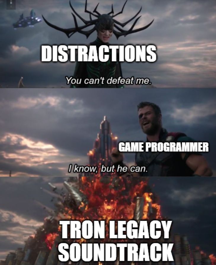 A rendition of the "You can't defeat me/I know, but he can" meme format. Hela saying "You can't defeat me" is labeled "DISTRACTIONS." Thor saying "I know, but he can" is labeled GAME PROGRAMMER. And the heroic being bursting forth to defeat Hela is labeled TRON LEGACY SOUNDTRACK.