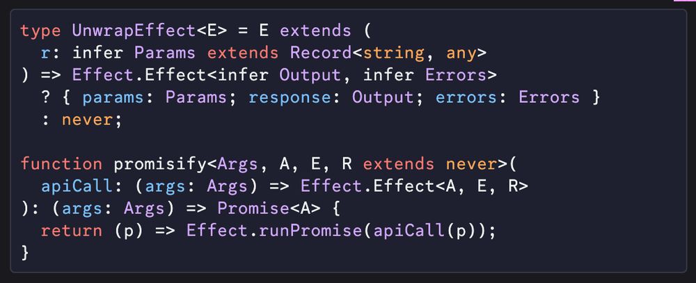 A screenshot of code:

```ts
type UnwrapEffect<E> = E extends (
  r: infer Params extends Record<string, any>
) => Effect.Effect<infer Output, infer Errors>
  ? { params: Params; response: Output; errors: Errors }
  : never;

function promisify<Args, A, E, R extends never>(
  apiCall: (args: Args) => Effect.Effect<A, E, R>
): (args: Args) => Promise<A> {
  return (p) => Effect.runPromise(apiCall(p));
}
```