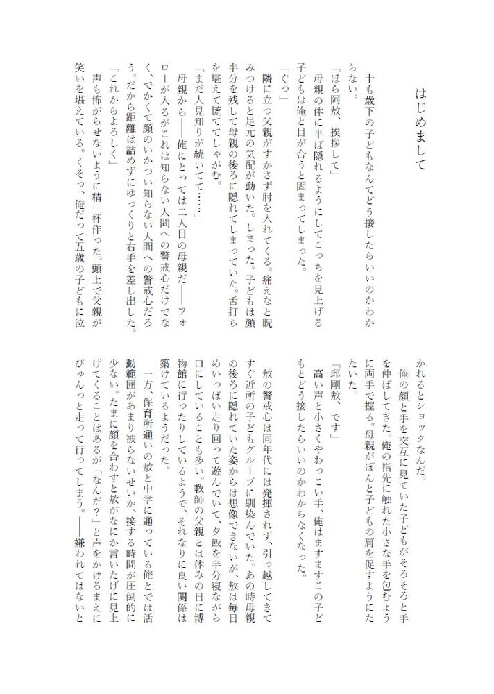 はじめまして
十も歳下の子どもなんてどう接したらいいのかわか
らない。
「ほら阿放、挨拶して」
母親の体に半ば隠れるようにしてこっちを見上げる
子どもは俺と目が合うと固まってしまった。
「ぐっ」
隣に立つ父親がすかさず肘を入れてくる。痛えなと睨みつけると足元の気配が動いた。しまった。子どもは顔半分を残して母親の後ろに隠れてしまっていた。舌打ちを堪えて慌ててしゃがむ。
「まだ人見知りが続いてて…・・・」
母親から1俺にとっては二人目の母親だーフォローが入るがこれは知らない人間への警戒心だけでなく、でかくて顔のいかつい知らない人間への警戒心だろう。だから距離は詰めずにゆっくりと右手を差し出した。
「これからよろしく」
声も怖がらせないように精一杯作った。頭上で父親が笑いを堪えている。くそつ、俺だって五歳の子どもに泣かれるとショックなんだ。
俺の顔と手を交互に見ていた子どもがそろそろと手を伸ばしてきた。俺の指先に触れた小さな手を包むように両手で握る。母親がぼんと子どもの肩を促すようにたたいた。
「邸剛敷、です」
高い声と小さくやわっこい手、俺はますますこの子どもとどう接したらいいのかわからなくなった。
敷の警戒心は同年代には発揮されず、引っ越してきてすぐ近所の子どもグループに馴染んでいた。あの時母親の後ろに隠れていた姿からは想像できないが、救は毎日めいっぱい走り回って遊んでいて、夕飯を半分寝ながら口にしていることも多い。教師の父親とは休みの日に博物館に行ったりしているようで、それなりに良い関係は築けているようだった。
一方、保育所通いの散と中学に通っている俺とでは活動範囲があまり被らないせいか、接する時間が圧倒的に少ない。たまに顔を合わすと放がなにか言いたげに見上げてくることはあるが「なんだ？」と声をかけるまえにびゅんっと走って行ってしまう。嫌われてはないと