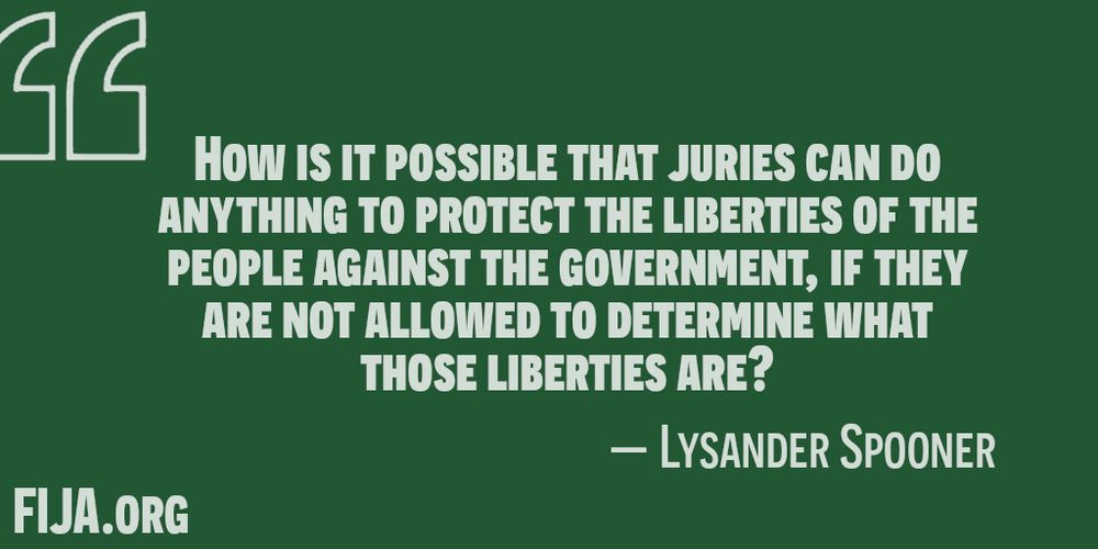 HOW IS IT POSSIBLE THAT JURIES CAN DO
ANYTHING TO PROTECT THE LIBERTIES OF THE
PEOPLE AGAINST THE GOVERNMENT, IF THEY
ARE NOT ALLOWED TO DETERMINE WHAT
THOSE LIBERTIES ARE?
— LYSANDER SPOONER
FIJA.org