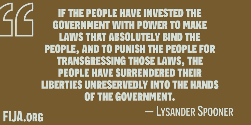 if the people have invested the government with power to make laws that absolutely bind the people, and to punish the people for transgressing those laws, the people have surrendered their liberties unreservedly into the hands of the government.
Lysander Spooner