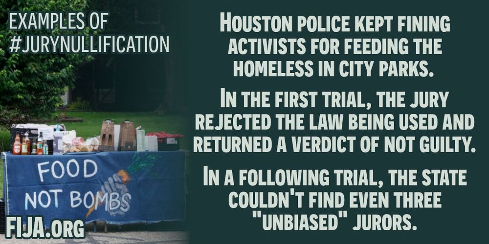 EXAMPLES OF #JURYNULLIFICATION 

HOUSTON POLICE KEPT FINING
ACTIVISTS FOR FEEDING THE
HOMELESS IN CITY PARKS.
IN THE FIRST TRIAL, THE JURY
REJECTED THE LAW BEING USED AND
RETURNED A VERDICT OF NOT GUILTY.
IN A FOLLOWING TRIAL, THE STATE
COULDN'T FIND EVEN THREE
 "UNBIASED" JURORS.