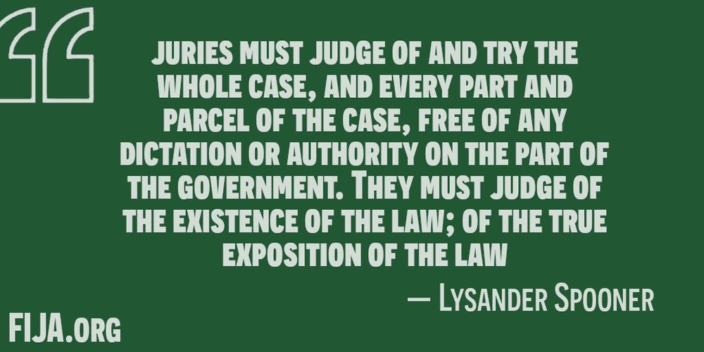 jury must judge of and try the whole case, and every part and parcel of the case, free of any dictation or authority on the part of the government. They must judge of the existence of the law; of the true exposition of the law;
Lysander Spooner