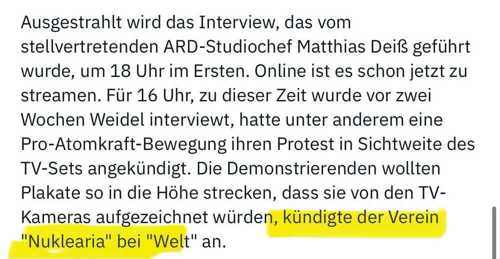 Ausgestrahlt wird das Interview, das vom stellvertretenden ARD-Studiochef Matthias Deiß geführt wurde, um 18 Uhr im Ersten. Online ist es schon jetzt zu streamen. Für 16 Uhr, zu dieser Zeit wurde vor zwei Wochen Weidel interviewt, hatte unter anderem eine Pro-Atomkraft-Bewegung ihren Protest in Sichtweite des TV-Sets angekündigt. Die Demonstrierenden wollten Plakate so in die Höhe strecken, dass sie von den TV-Kameras aufgezeichnet würden, kündigte der Verein „Nuklearia" bei "Welt" an.