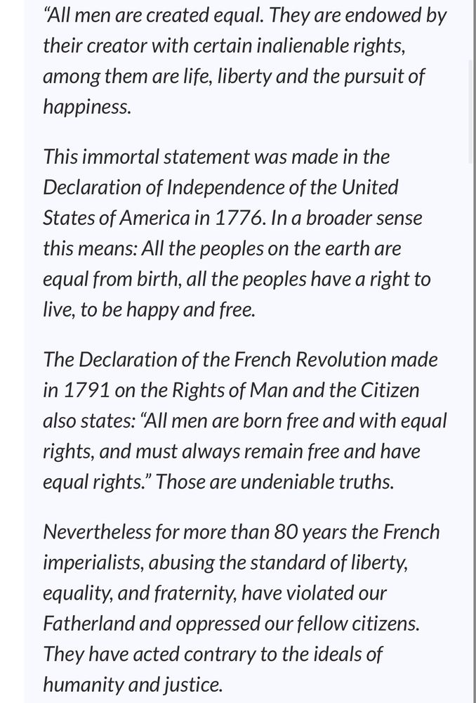 Text from the beginning of the declaration of Ho Chi Minh’s Declaration of the Independence of Vietnam which reads:
““All men are created equal. They are endowed by their creator with certain inalienable rights, among them are life, liberty and the pursuit of happiness.

This immortal statement was made in the Declaration of Independence of the United States of America in 1776. In a broader sense this means: All the peoples on the earth are equal from birth, all the peoples have a right to live, to be happy and free.

The Declaration of the French Revolution made in 1791 on the Rights of Man and the Citizen also states: “All men are born free and with equal rights, and must always remain free and have equal rights.” Those are undeniable truths.

Nevertheless for more than 80 years the French imperialists, abusing the standard of liberty, equality, and fraternity, have violated our Fatherland and oppressed our fellow citizens. They have acted contrary to the ideals of humanity and justice.”