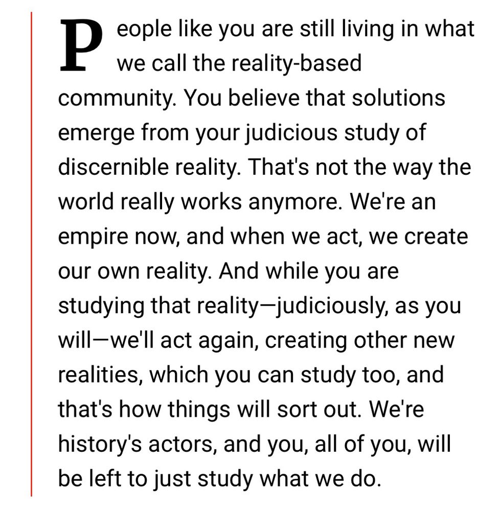 Image containing text of the following quote: “People like you are still living in what we call the reality-based community. You believe that solutions emerge from your judicious study of discernible reality. That's not the way the world really works anymore. We're an empire now, and when we act, we create our own reality. And while you are studying that reality-judiciously, as you will-we'll act again, creating other new realities, which you can study too, and that's how things will sort out. We're history's actors, and you, all of you, will be left to just study what we do.”