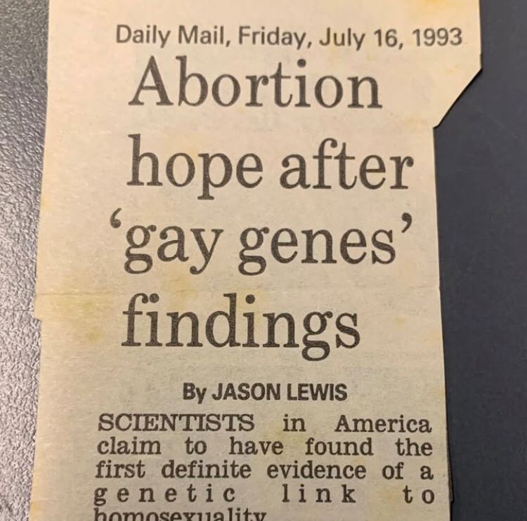 Daily Mail, Friday, July 16, 1993
Abortion hope after 'gay genes' findings
By JASON LEWIS SCIENTISTS in America claim to have found the first definite evidence of a genetic link to
homosexuality