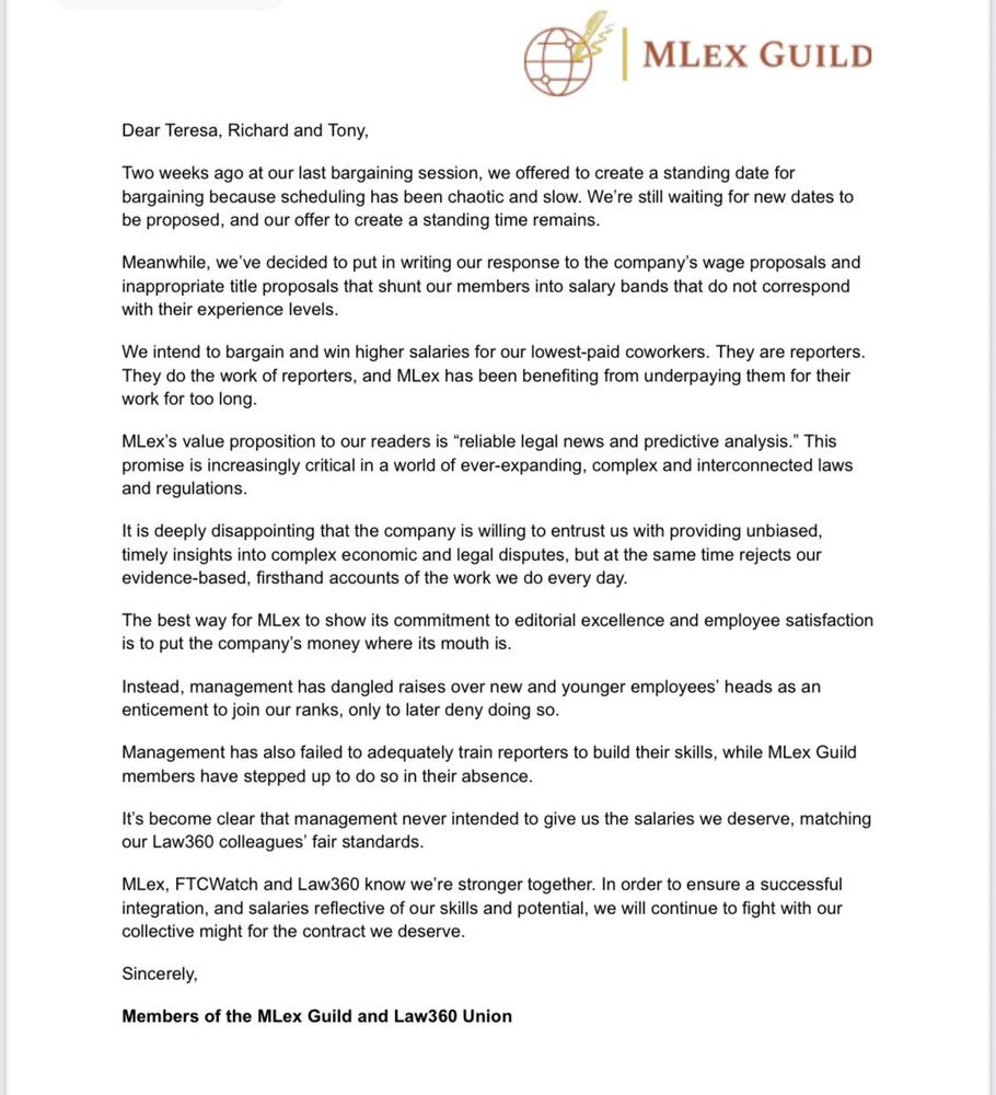 Dear Teresa, Richard and Tony,
Two weeks ago at our last bargaining session, we offered to create a standing date for
bargaining because scheduling has been chaotic and slow. We’re still waiting for new dates to
be proposed, and our offer to create a standing time remains.
Meanwhile, we’ve decided to put in writing our response to the company’s wage proposals and
inappropriate title proposals that shunt our members into salary bands that do not correspond
with their experience levels.
We intend to bargain and win higher salaries for our lowest-paid coworkers. They are reporters.
They do the work of reporters, and MLex has been benefiting from underpaying them for their
work for too long.
MLex’s value proposition to our readers is “reliable legal news and predictive analysis.” This
promise is increasingly critical in a world of ever-expanding, complex and interconnected laws
and regulations.
It is deeply disappointing that the company is willing to entrust us with providing unbiased,
timely insights into complex economic and legal disputes, but at the same time rejects our
evidence-based, firsthand accounts of the work we do every day.
The best way for MLex to show its commitment to editorial excellence and employee satisfaction
is to put the company’s money where its mouth is.
Instead, management has dangled raises over new and younger employees’ heads as an
enticement to join our ranks, only to later deny doing so.
Management has also failed to adequately train reporters to build their skills, while MLex Guild
members have stepped up to do so in their absence.
It’s become clear that management never intended to give us the salaries we deserve, matching
our Law360 colleagues’ fair standards.
MLex, FTCWatch and Law360 know we’re stronger together. In order to ensure a successful
integration, and salaries reflective of our skills and potential, we will continue to fight with our
collective might for the contract we deserve.
Sincerely,
Members of the MLex Guild and Law…