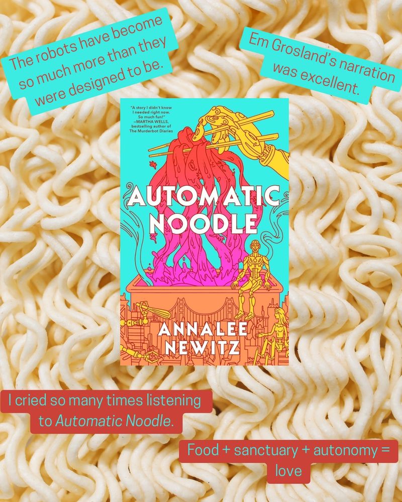 Against a background photo of noodles, the cover of Annalee Newitz’s Automatic Noodle is in the center. Text surrounds the cover. It reads, clockwise starting from top left, “The robots have become so much more than they were designed to be.” 
“Em Grosland's narration was excellent.”
“Food + sanctuary + autonomy =
love.” and “I cried so many times listening to Automatic Noodle.”