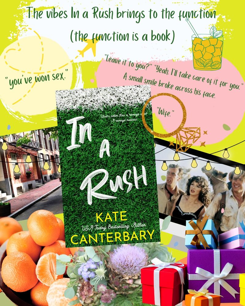 A graphic showing the vibes In a Rush by Kate Canterbary brings to the function (the function is a book). There are two quotes. One is, “you've won sex. The other is an exchange between Emme and Ryan, starting with Emme, “”leave it to you?" "Yeah. I’ll take care of it for you.” A small smile broke across his face. “Wife."”

Pictured in the graphic is a mint julep; an engagement ring; a string of lights; a tv showing a still from the 1999 film, The Mummy, with Brendan Frasier, Rachel Weiss, and John Hannah; a pile of wrapped gifts; a bouquet with a flowering artichoke in the center; a bowl of clementines; and a Boston street lined with town houses.
