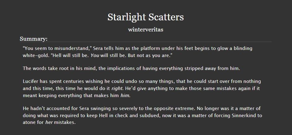 Starlight Scatters

Written by winterveritas

Fic Summary:
“You seem to misunderstand,” Sera tells him as the platform under his feet begins to glow a blinding white-gold. “Hell will still be. You will still be. But not as you are.”

The words take root in his mind, the implications of having everything stripped away from him.

Lucifer has spent centuries wishing he could undo so many things, that he could start over from nothing and this time, this time he would do it right. He’d give anything to make those same mistakes again if it meant keeping everything that makes him him.

He hadn’t accounted for Sera swinging so severely to the opposite extreme. No longer was it a matter of doing what was required to keep Hell in check and subdued, now it was a matter of forcing Sinnerkind to atone for her mistakes.