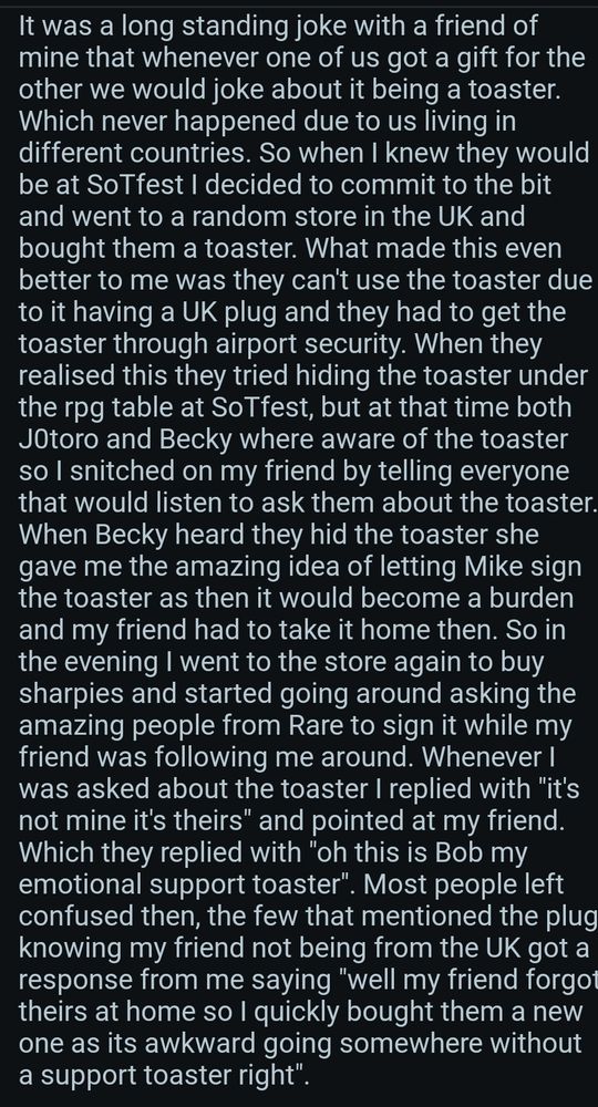 A screenshot of a reddit comment explaining the story of the toaster at SoTfest, the text is the following:
It was a long standing joke with a friend of mine that whenever one of us got a gift for the other we would joke about it being a toaster. Which never happened due to us living in different countries. So when I knew they would be at SoTfest I decided to commit to the bit and went to a random store in the UK and bought them a toaster. What made this even better to me was they can't use the toaster due to it having a UK plug and they had to get the toaster through airport security. When they realised this they tried hiding the toaster under the rpg table at SoTfest, but at that time both J0toro and Becky where aware of the toaster so I snitched on my friend by telling everyone that would listen to ask them about the toaster. When Becky heard they hid the toaster she gave me the amazing idea of letting Mike sign the toaster as then it would become a burden and my friend had to take it home then. So in the evening I went to the store again to buy sharpies and started going around asking the amazing people from Rare to sign it while my friend was following me around. Whenever I was asked about the toaster I replied with "it's not mine it's theirs" and pointed at my friend. Which they replied with "oh this is Bob my emotional support toaster". Most people left confused then, the few that mentioned the plug knowing my friend not being from the UK got a response from me saying "well my friend forgot theirs at home so I quickly bought them a new one as its awkward going somewhere without a support toaster right".
