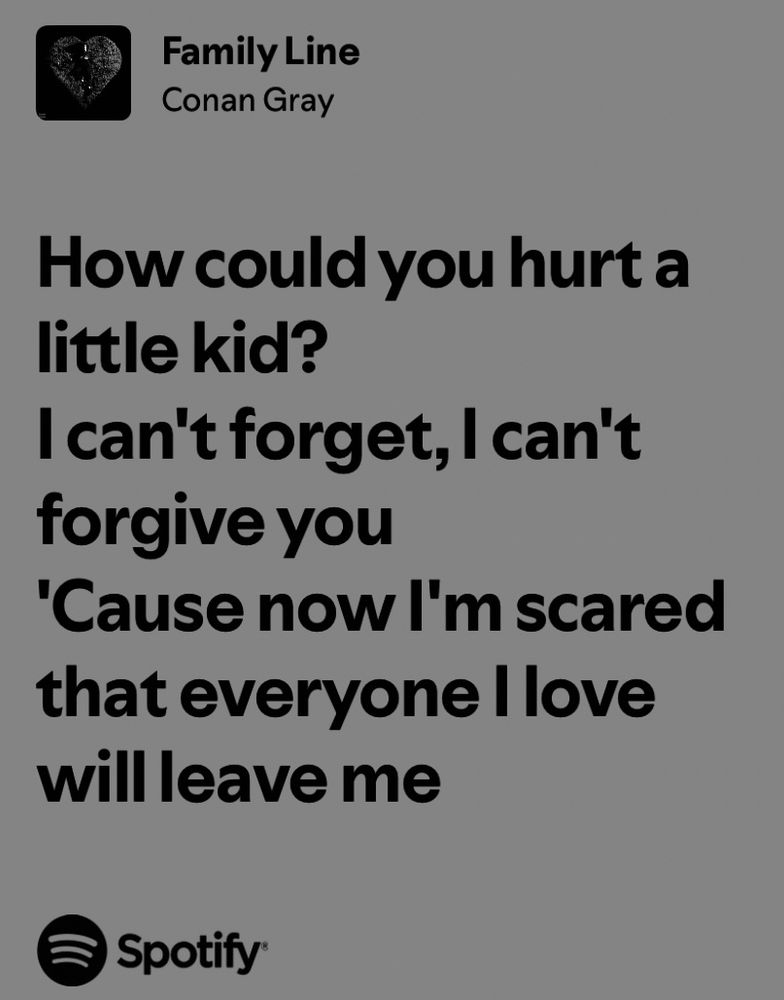 Family Line
Conan Gray

How could you hurt a little kid?
I can't forget, I can't forgive you
'Cause now I'm scared that everyone I love will leave me