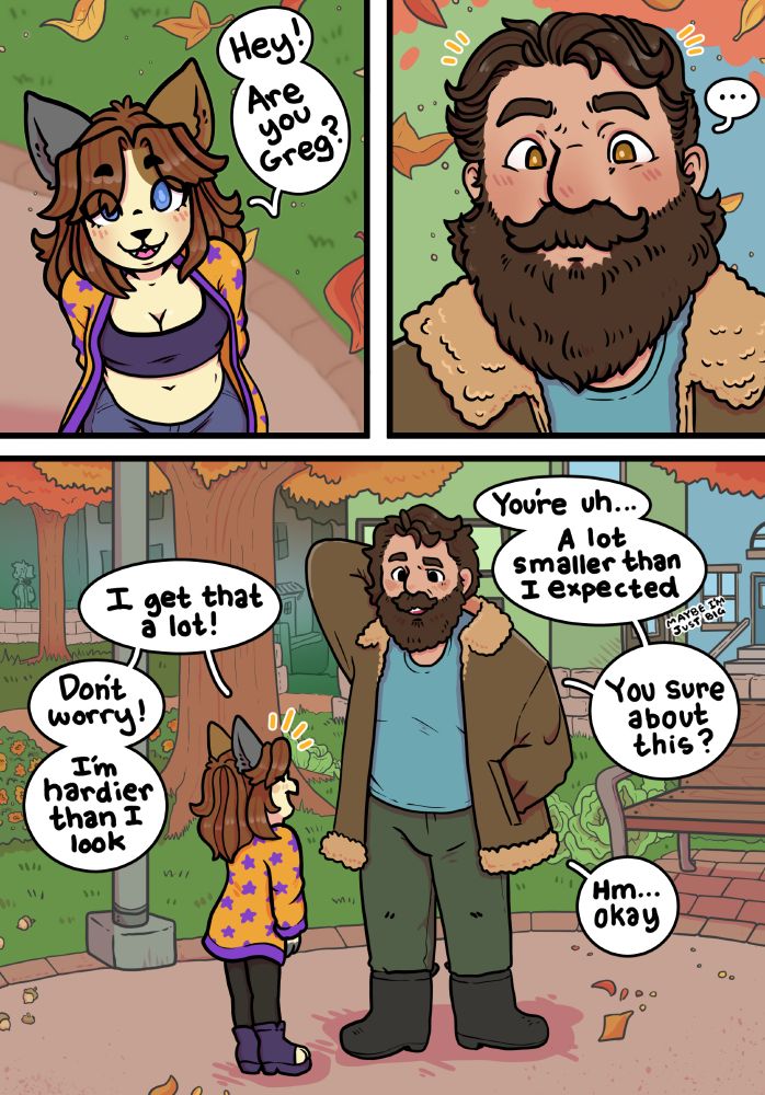 Three panel comic. First panel shows a short calico anthro named Bramble in a yellow and purple cardigan looking up. They say "Hey! Are you Greg?" Second panel shows a surprised bearded man in a heavy jacket. Third panel shows both characters, and the fact that Greg is twice the size of the cat. He says "You're uh... A lot smaller than I expected." They respond "I get that a lot!" Greg, "You sure about this?" Bramble, "Don't worry! I'm hardier than I look." Greg, "Hm... Okay."