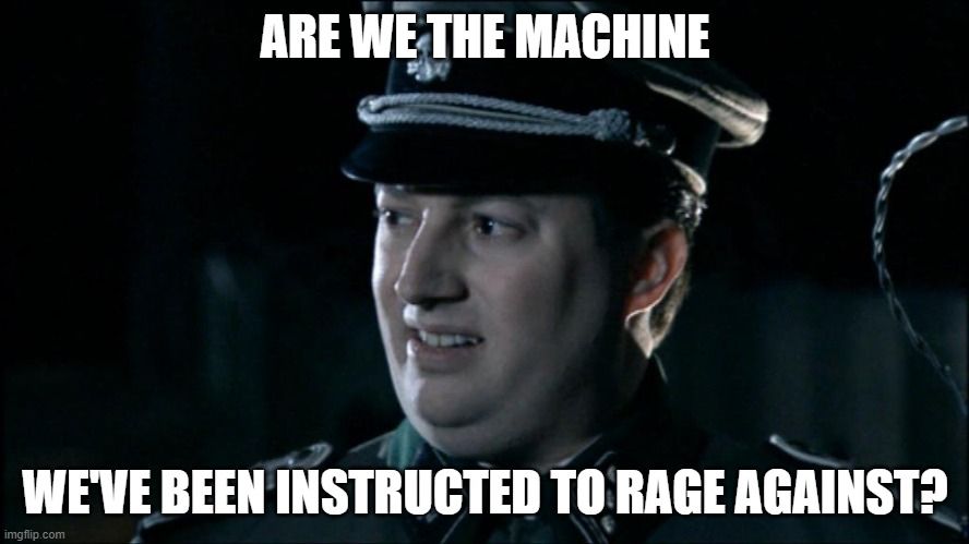 Screencap of British Actor David Mitchell from the "Mitchell and Webb" sketch about Nazi Germany. The actor is in a full nazi SS uniform and non-chalantly asks "are we the baddies?" to his companion. The text has been replaced with "Are we the machine we've been instructed to rage against?" 