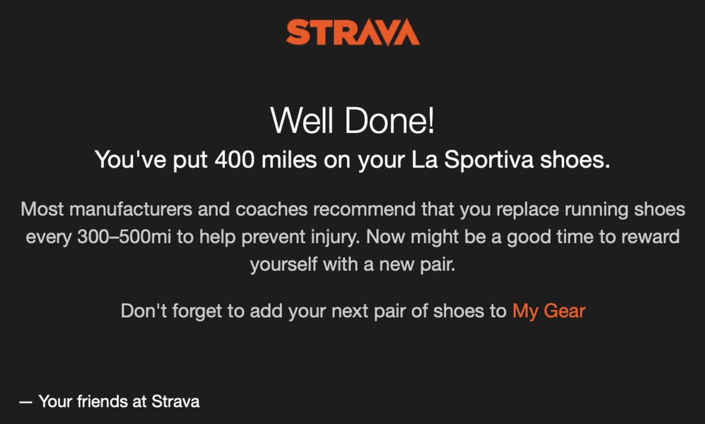 A message from Strava with an orange logo at the top against a black background. The text reads, &ldquo;Well Done! You&rsquo;ve put 400 miles on your La Sportiva shoes. Most manufacturers and coaches recommend that you replace running shoes every 300–500mi to help prevent injury. Now might be a good time to reward yourself with a new pair. Don&rsquo;t forget to add your next pair of shoes to My Gear.&rdquo; The message is signed off with &ldquo;Your friends at Strava.&quot;
