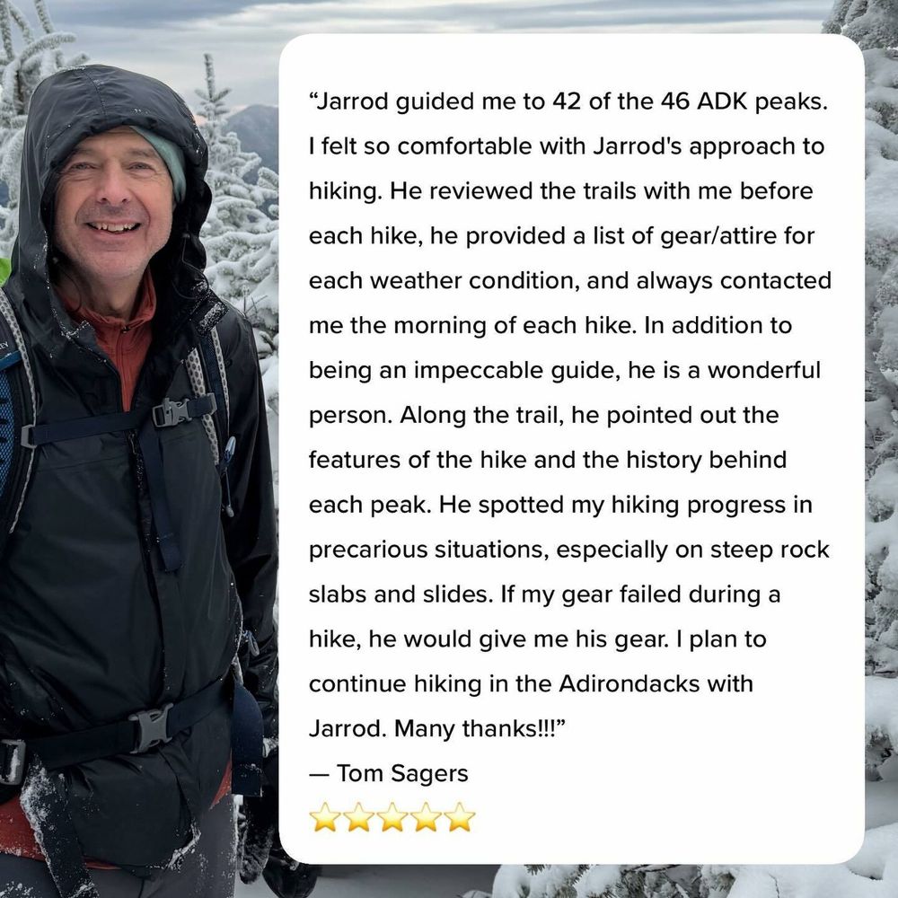 A person in outdoor gear smiles while standing in a snowy mountainous area. Beside them is text: “Jarrod guided me to 42 of the 46 ADK peaks. I felt so comfortable with Jarrod&rsquo;s approach to hiking. He reviewed the trails with me before each hike, he provided a list of gear/attire for each weather condition, and always contacted me the morning of each hike. In addition to being an impeccable guide, he is a wonderful person. Along the trail, he pointed out the features of the hike and the history behind each peak. He spotted my hiking progress in precarious situations, especially on steep rock slabs and slides. If my gear failed during a hike, he would give me his gear. I plan to continue hiking in the Adirondacks with Jarrod. Many thanks” — Tom Sagers ⭐⭐⭐⭐⭐
