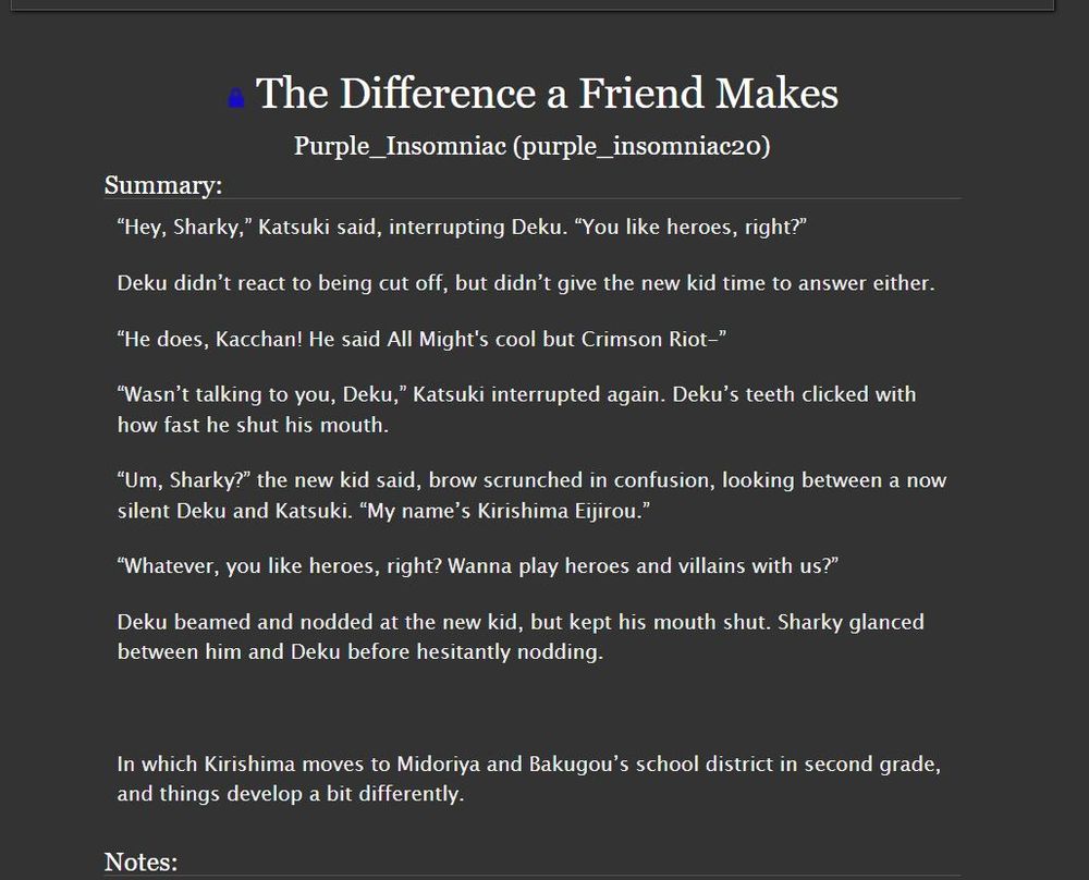 Summary: “Hey, Sharky,” Katsuki said, interrupting Deku. “You like heroes, right?”

Deku didn’t react to being cut off, but didn’t give the new kid time to answer either.

“He does, Kacchan! He said All Might's cool but Crimson Riot-”

“Wasn’t talking to you, Deku,” Katsuki interrupted again. Deku’s teeth clicked with how fast he shut his mouth.

“Um, Sharky?” the new kid said, brow scrunched in confusion, looking between a now silent Deku and Katsuki. “My name’s Kirishima Eijirou.”

“Whatever, you like heroes, right? Wanna play heroes and villains with us?”

Deku beamed and nodded at the new kid, but kept his mouth shut. Sharky glanced between him and Deku before hesitantly nodding.

In which Kirishima moves to Midoriya and Bakugou’s school district in second grade, and things develop a bit differently.