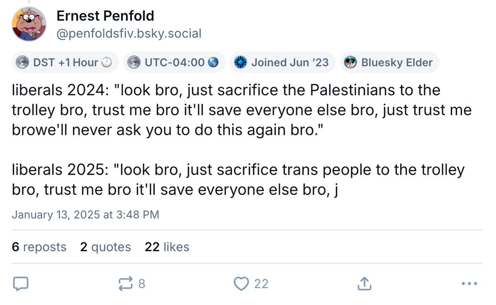bluesky skeet by Ernest Penfold:

liberals 2024: "look bro, just sacrifice the Palestinians to the trolley bro, trust me bro it'll save everyone else bro, just trust me browe'll never ask you to do this again bro."

liberals 2025: "look bro, just sacrifice trans people to the trolley bro, trust me bro it'll save everyone else bro, j