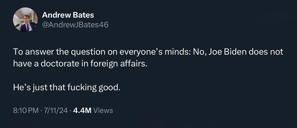 tweet by Andrew Bates

To answer the question on everyone’s minds: No, Joe Biden does not have a doctorate in foreign affairs.

He’s just that fucking good.
