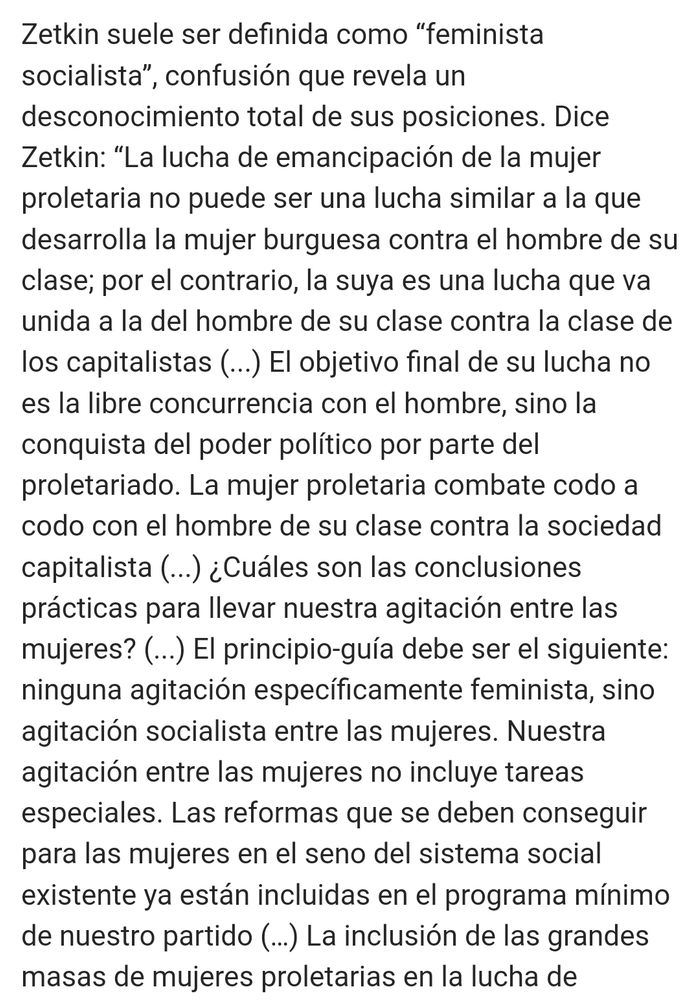 Texto que dice: 
Zetkin suele ser definida como “feminista socialista”, confusión que revela un desconocimiento total de sus posiciones. Dice Zetkin: “La lucha de emancipación de la mujer proletaria no puede ser una lucha similar a la que desarrolla la mujer burguesa contra el hombre de su clase; por el contrario, la suya es una lucha que va unida a la del hombre de su clase contra la clase de los capitalistas (...) El objetivo final de su lucha no es la libre concurrencia con el hombre, sino la conquista del poder político por parte del proletariado. La mujer proletaria combate codo a codo con el hombre de su clase contra la sociedad capitalista (...) ¿Cuáles son las conclusiones prácticas para llevar nuestra agitación entre las mujeres? (...) El principio-guía debe ser el siguiente: ninguna agitación específicamente feminista, sino agitación socialista entre las mujeres. Nuestra agitación entre las mujeres no incluye tareas especiales. Las reformas que se deben conseguir para las mujeres en el seno del sistema social existente ya están incluidas en el programa mínimo de nuestro partido