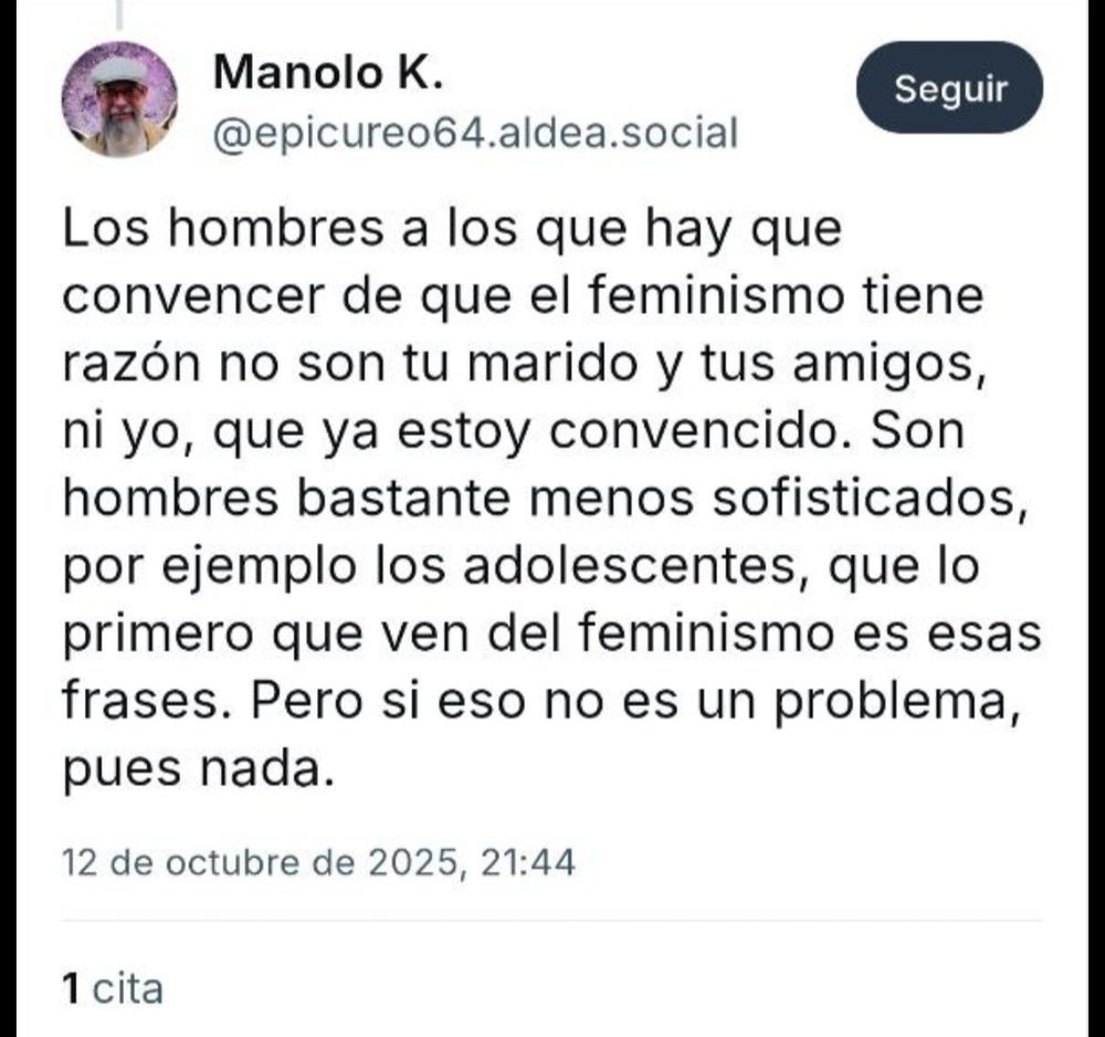 Bluit de Manolo K. @epicureo64, diciendo:
Los hombres a los que hay que convencer de que el feminismo tiene razón no son tu marido y tus amigos, ni yo, que ya estoy convencido. Son hombres bastante menos sofisticados, que lo primero que ven del feminismo es esas frases. Pero si eso no es un problema, pues nada.
