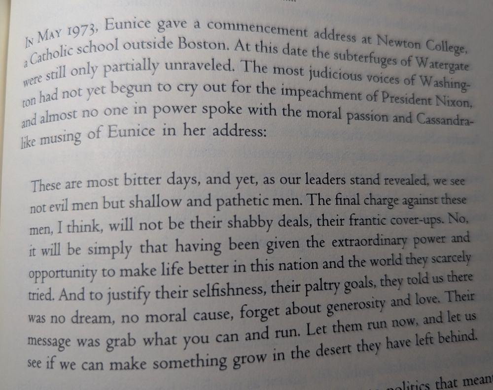 IN MAY 1973, Eunice [Kennedy Shriver] gave a commencement address at Newton College, a Catholic school outside Boston. At this date the subterfuges of Watergate were still only partially unraveled. The most judicious voices of Washington had not yet begun to cry out for the impeachment of President Nixon, and almost no one in power spoke with the moral passion and Cassandra-like musing of Eunice in her address:

"These are most bitter days, and yet, as our leaders stand revealed, we see not evil men but shallow and pathetic men. The final charge against these men, I think, will not be their shabby deals, their frantic cover-ups. No, it will be simply that having been given the extraordinary power and opportunity to make life better in this nation and the world they scarcely tried. And to justify their selfishness, their paltry goals, they told us there was no dream, no moral cause, forget about generosity and love. Their message was grab what you can and run. Let them run now, and let us see if we can make something grow in the desert they have left behind."
