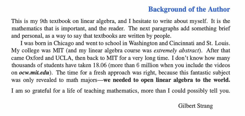 This is my 9th textbook on linear algebra, and I hesitate to write about myself. It is the mathematics that is important, and the reader. The next paragraphs add something brief and personal, as a way to say that textbooks are written by people. I was born in Chicago and went to school in Washington and Cincinnati and St. Louis. My college was MIT (and my linear algebra course was extremely abstract). After that came Oxford and UCLA, then back to MIT for a very long time. I don’t know how many thousands of students have taken 18.06 (more than 6 million when you include the videos on ocw.mit.edu). The time for a fresh approach was right, because this fantastic subject was only revealed to math majors—we needed to open linear algebra to the world. I am so grateful for a life of teaching mathematics, more than I could possibly tell you. Gilbert Strang