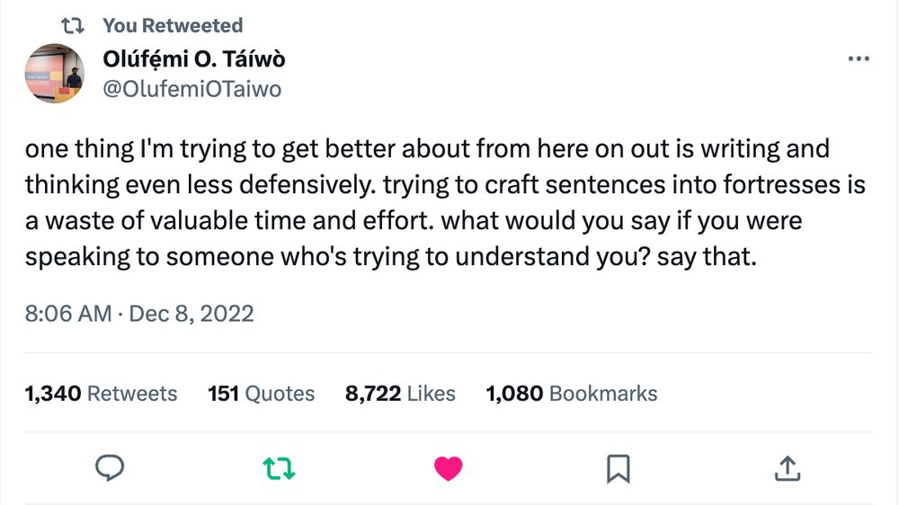 A screenshot of a tweet from Olúfẹ́mi O. Táíwò that reads: "one thing I'm trying to get better about from here on out is writing and thinking even less defensively. trying to craft sentences into fortresses is a waste of valuable time and effort. what would you say if you were speaking to someone who's trying to understand you? say that."