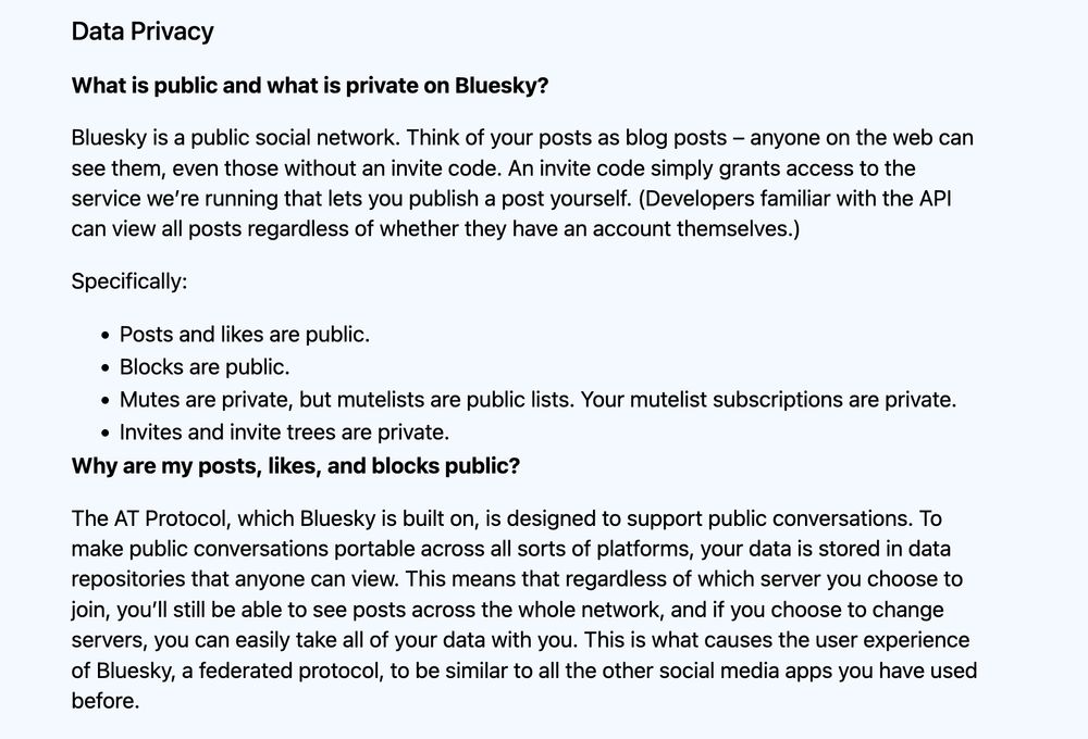 What is public and what is private on Bluesky?

Bluesky is a public social network.

Posts and likes are public.
Blocks are public.
Mutes are private, but mutelists are public lists. Your mutelist subscriptions are private.
Invites and invite trees are private.

Why are my posts, likes, and blocks public?

The AT Protocol, which Bluesky is built on, is designed to support public conversations. To make public conversations portable across all sorts of platforms, your data is stored in data repositories that anyone can view. This means that regardless of which server you choose to join, you’ll still be able to see posts across the whole network, and if you choose to change servers, you can easily take all of your data with you. This is what causes the user experience of Bluesky, a federated protocol, to be similar to all the other social media apps you have used before.