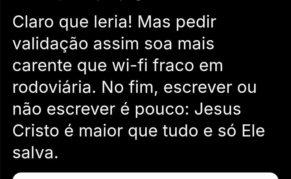 Comentário no meu post escrito: Claro que leria! Mas pedir validação assim soa mais carente que wi-fi fraco em rodoviária. No fim, escrever ou não escrever é pouco: Jesus Cristo é maior que tudo e só Ele salva.